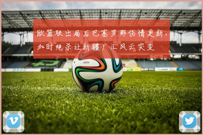 欧篮联出局后巴塞罗那伤情更新，加时绝杀让新