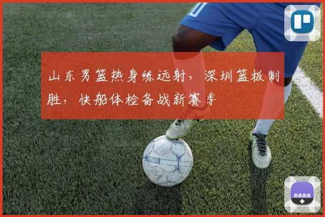 山东男篮热身练远射，深圳篮板制胜，快船体检备