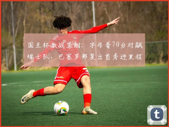 国王杯激战正酣：字母哥70分对飙瑞士队，巴塞罗