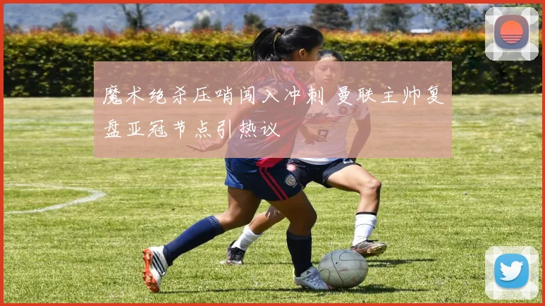 魔术绝杀压哨闯入冲刺 曼联主帅复盘亚冠节点引热议