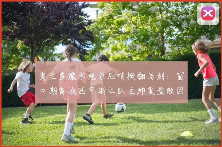 奥兰多魔术绝杀压哨掀翻马刺,窗口期备战西甲浙江队主帅复盘败因